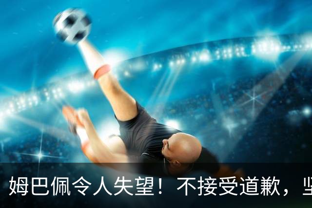 姆巴佩令人失望！不接受道歉，坚决不原谅。